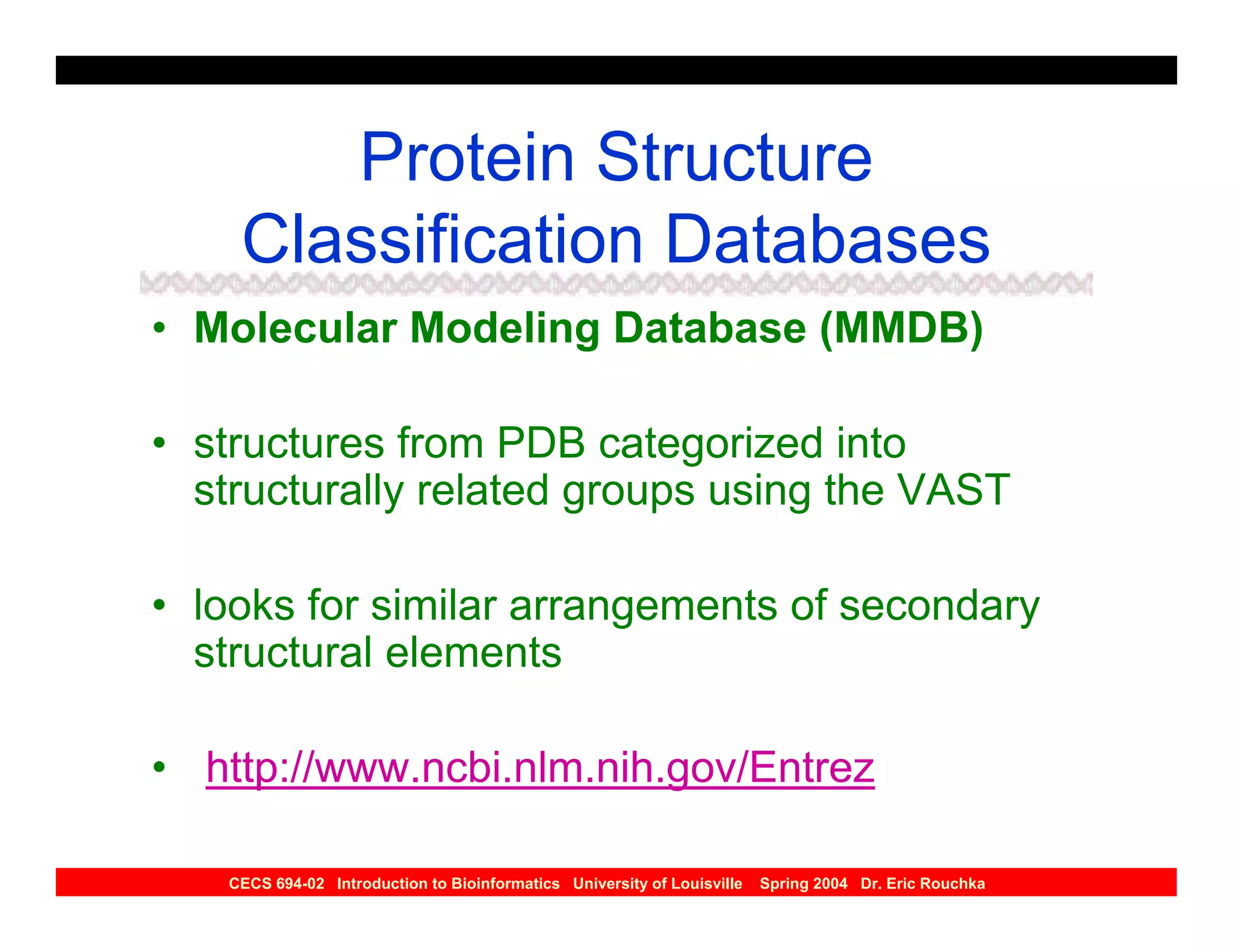 Protein Structure
    Classification Databases
• Molecular Modeling Database (MMDB)

• structures from PDB categorized into
  structurally related groups using the VAST

• looks for similar arrangements of secondary
  structural elements

• http://www.ncbi.nlm.nih.gov/Entrez

   CECS 694-02 Introduction to Bioinformatics University of Louisville   Spring 2004 Dr. Eric Rouchka
 