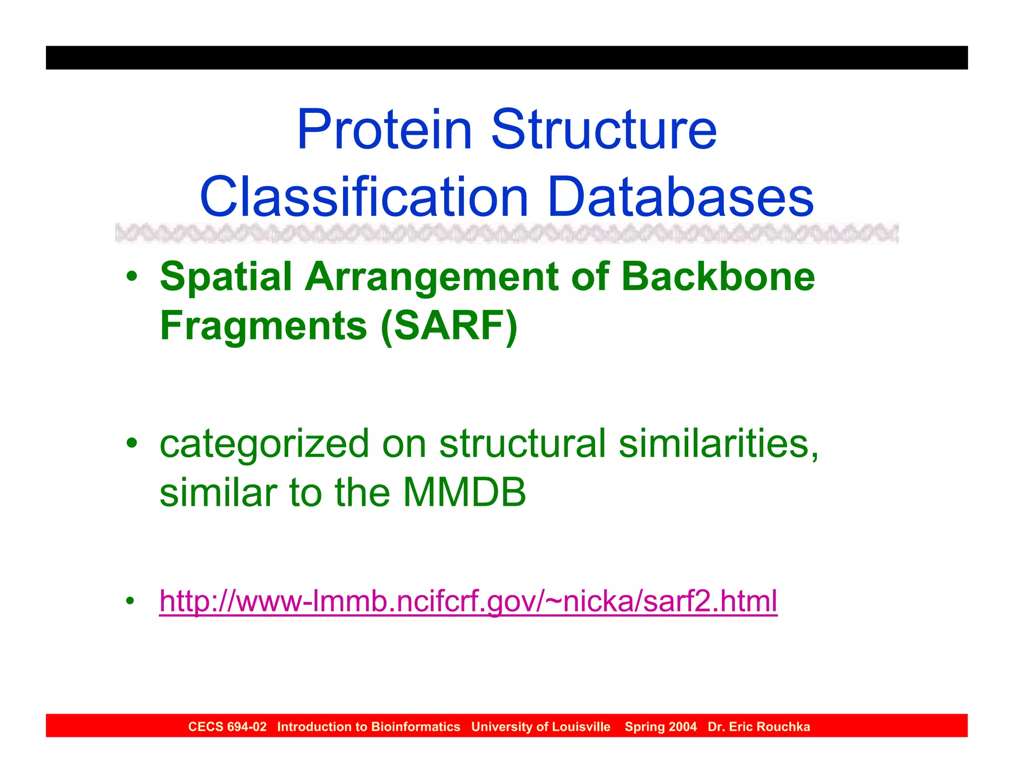 Protein Structure
     Classification Databases
• Spatial Arrangement of Backbone
  Fragments (SARF)

• categorized on structural similarities,
  similar to the MMDB

• http://www-lmmb.ncifcrf.gov/~nicka/sarf2.html


    CECS 694-02 Introduction to Bioinformatics University of Louisville   Spring 2004 Dr. Eric Rouchka
 