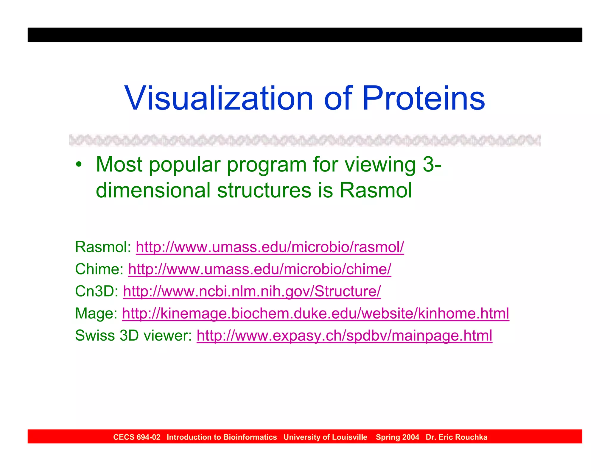 Visualization of Proteins
• Most popular program for viewing 3-
  dimensional structures is Rasmol

Rasmol: http://www.umass.edu/microbio/rasmol/
Chime: http://www.umass.edu/microbio/chime/
Cn3D: http://www.ncbi.nlm.nih.gov/Structure/
Mage: http://kinemage.biochem.duke.edu/website/kinhome.html
Swiss 3D viewer: http://www.expasy.ch/spdbv/mainpage.html




     CECS 694-02 Introduction to Bioinformatics University of Louisville   Spring 2004 Dr. Eric Rouchka
 