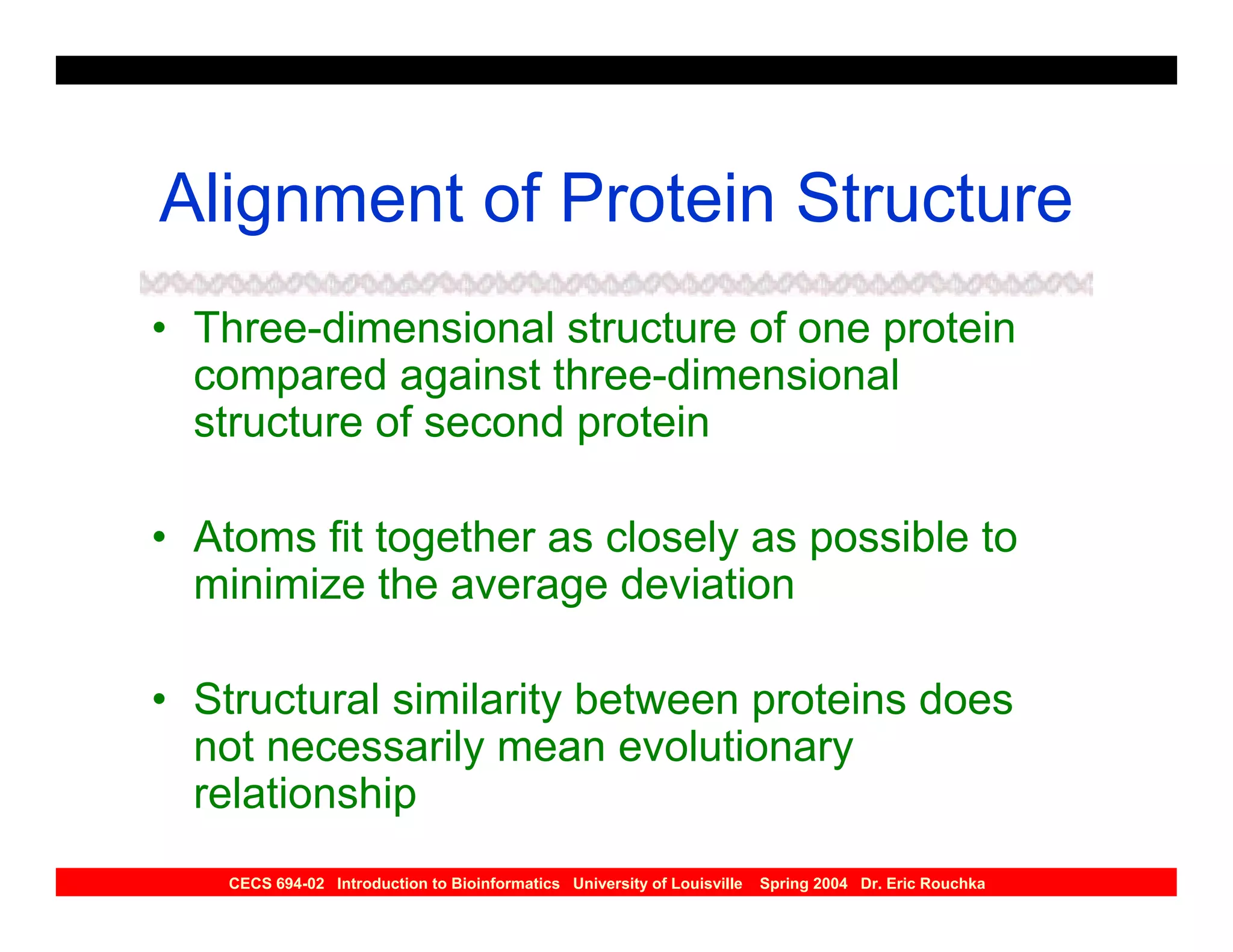 Alignment of Protein Structure
• Three-dimensional structure of one protein
  compared against three-dimensional
  structure of second protein

• Atoms fit together as closely as possible to
  minimize the average deviation

• Structural similarity between proteins does
  not necessarily mean evolutionary
  relationship
    CECS 694-02 Introduction to Bioinformatics University of Louisville   Spring 2004 Dr. Eric Rouchka
 
