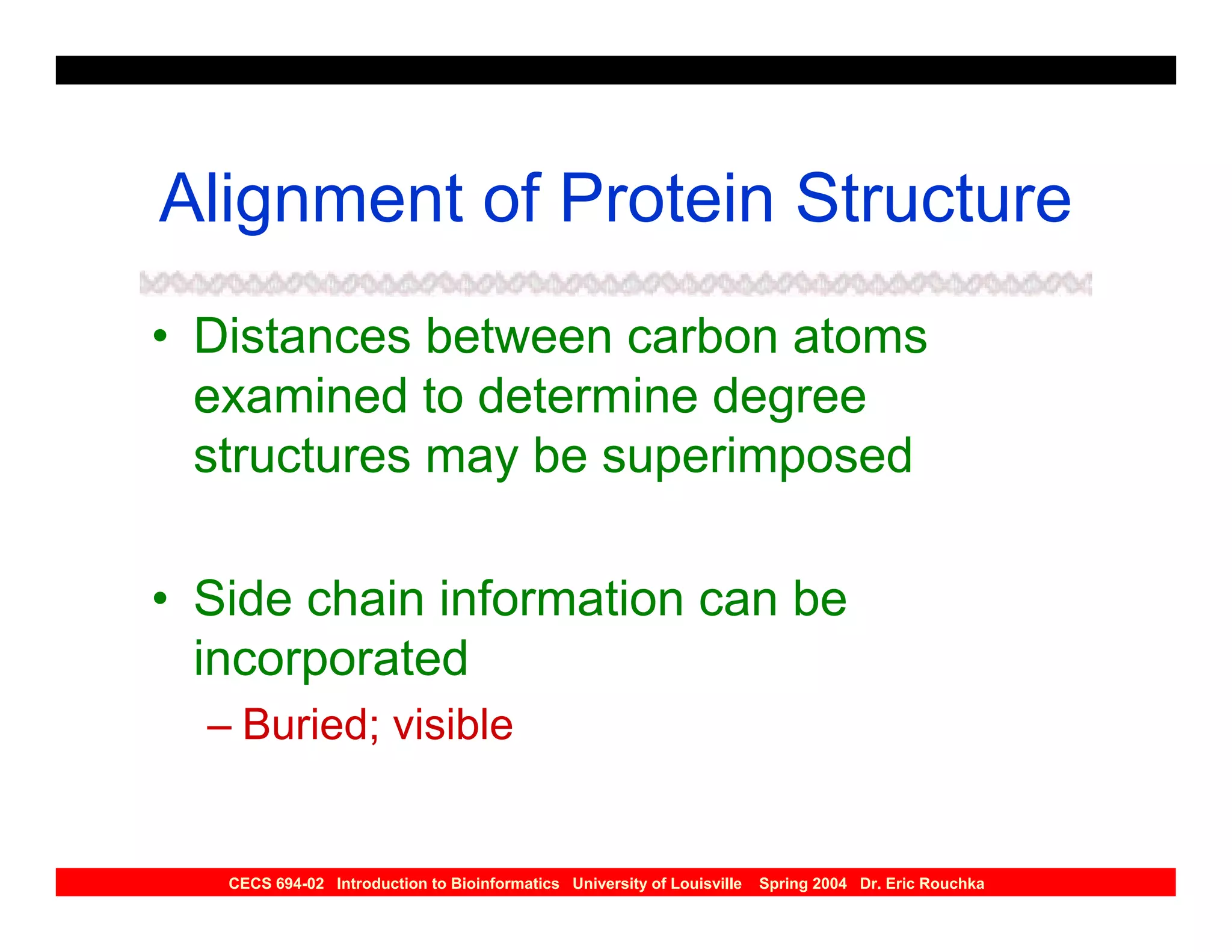 Alignment of Protein Structure
• Distances between carbon atoms
  examined to determine degree
  structures may be superimposed

• Side chain information can be
  incorporated
  – Buried; visible


   CECS 694-02 Introduction to Bioinformatics University of Louisville   Spring 2004 Dr. Eric Rouchka
 