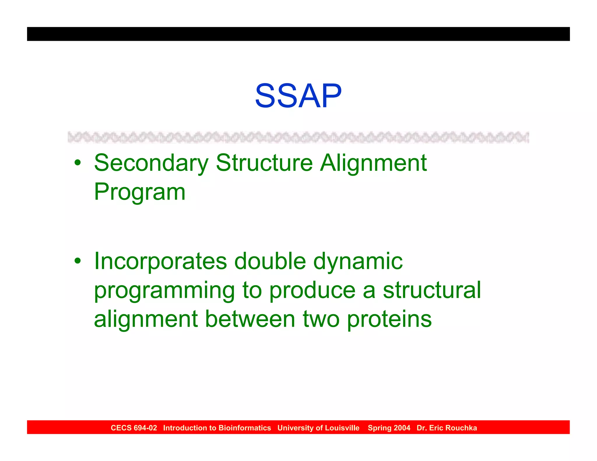 SSAP
• Secondary Structure Alignment
  Program

• Incorporates double dynamic
  programming to produce a structural
  alignment between two proteins



   CECS 694-02 Introduction to Bioinformatics University of Louisville   Spring 2004 Dr. Eric Rouchka
 