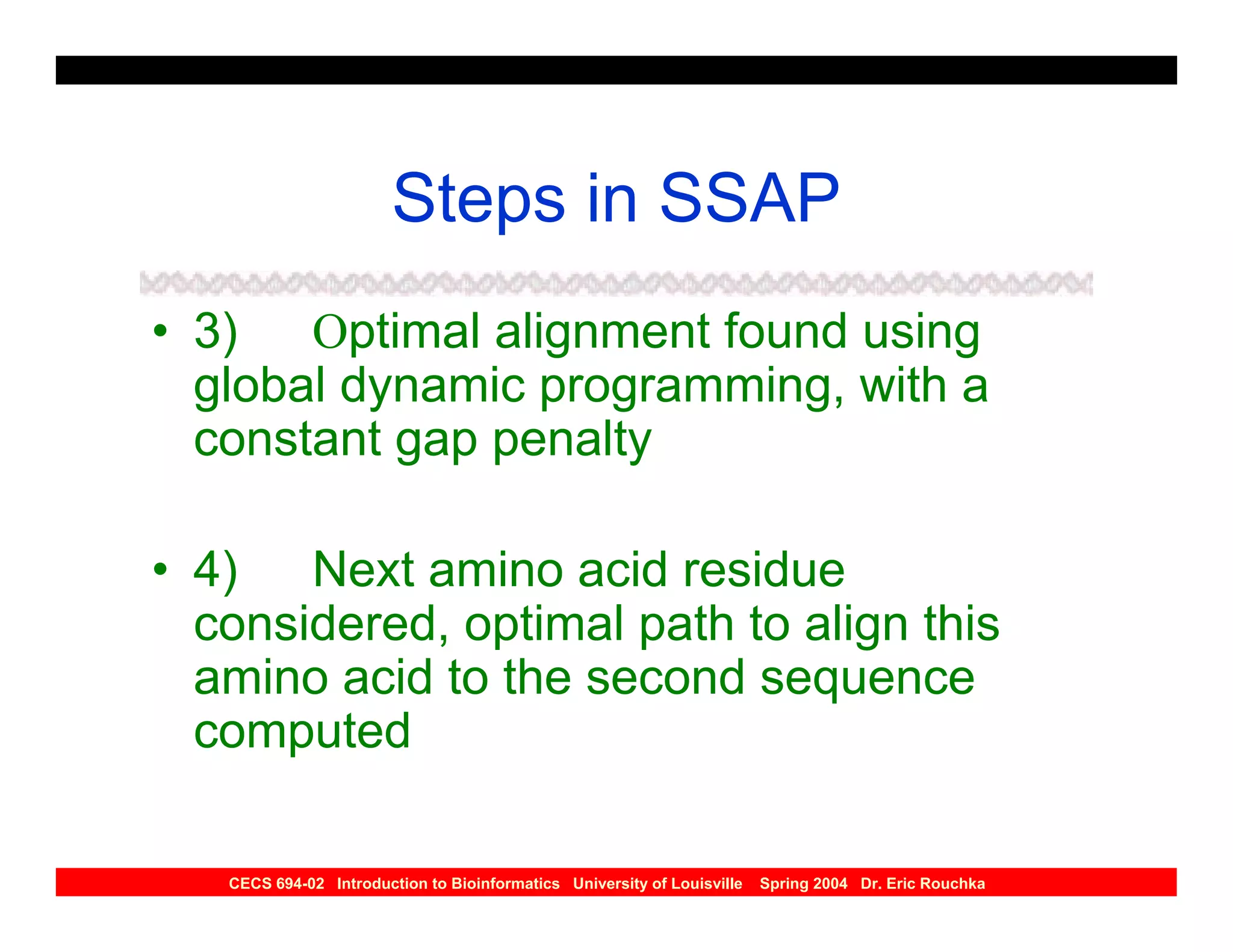 Steps in SSAP
• 3) Optimal alignment found using
  global dynamic programming, with a
  constant gap penalty

• 4) Next amino acid residue
  considered, optimal path to align this
  amino acid to the second sequence
  computed

   CECS 694-02 Introduction to Bioinformatics University of Louisville   Spring 2004 Dr. Eric Rouchka
 
