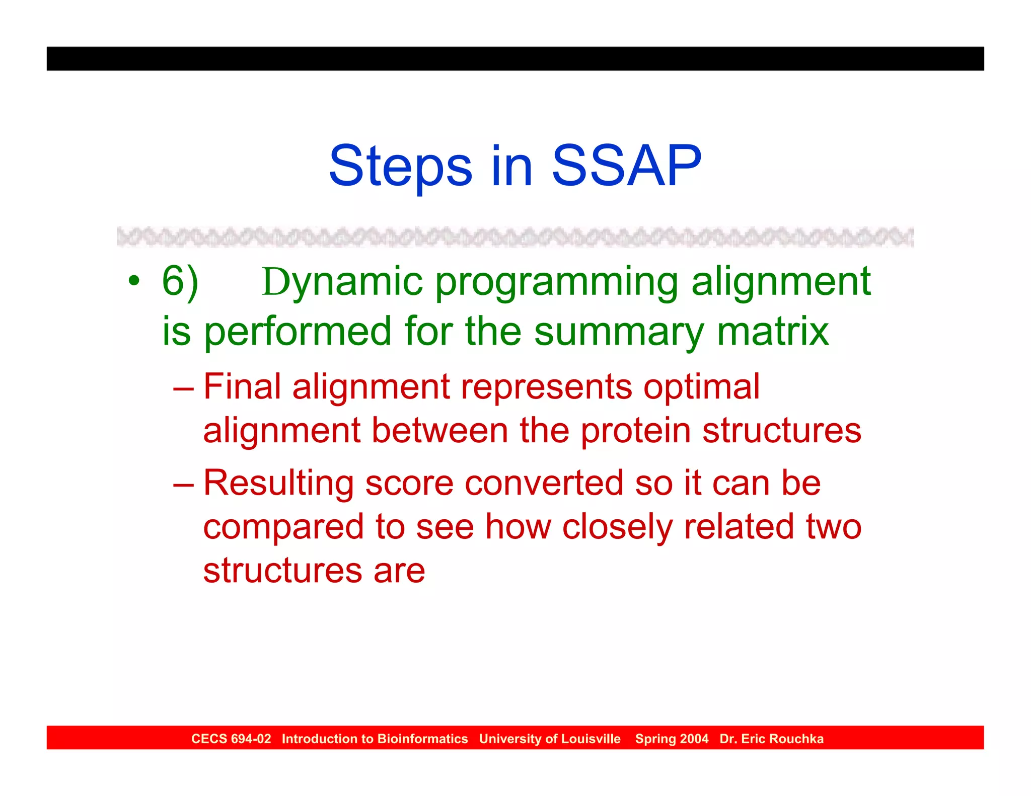 Steps in SSAP
• 6) Dynamic programming alignment
  is performed for the summary matrix
  – Final alignment represents optimal
    alignment between the protein structures
  – Resulting score converted so it can be
    compared to see how closely related two
    structures are



   CECS 694-02 Introduction to Bioinformatics University of Louisville   Spring 2004 Dr. Eric Rouchka
 