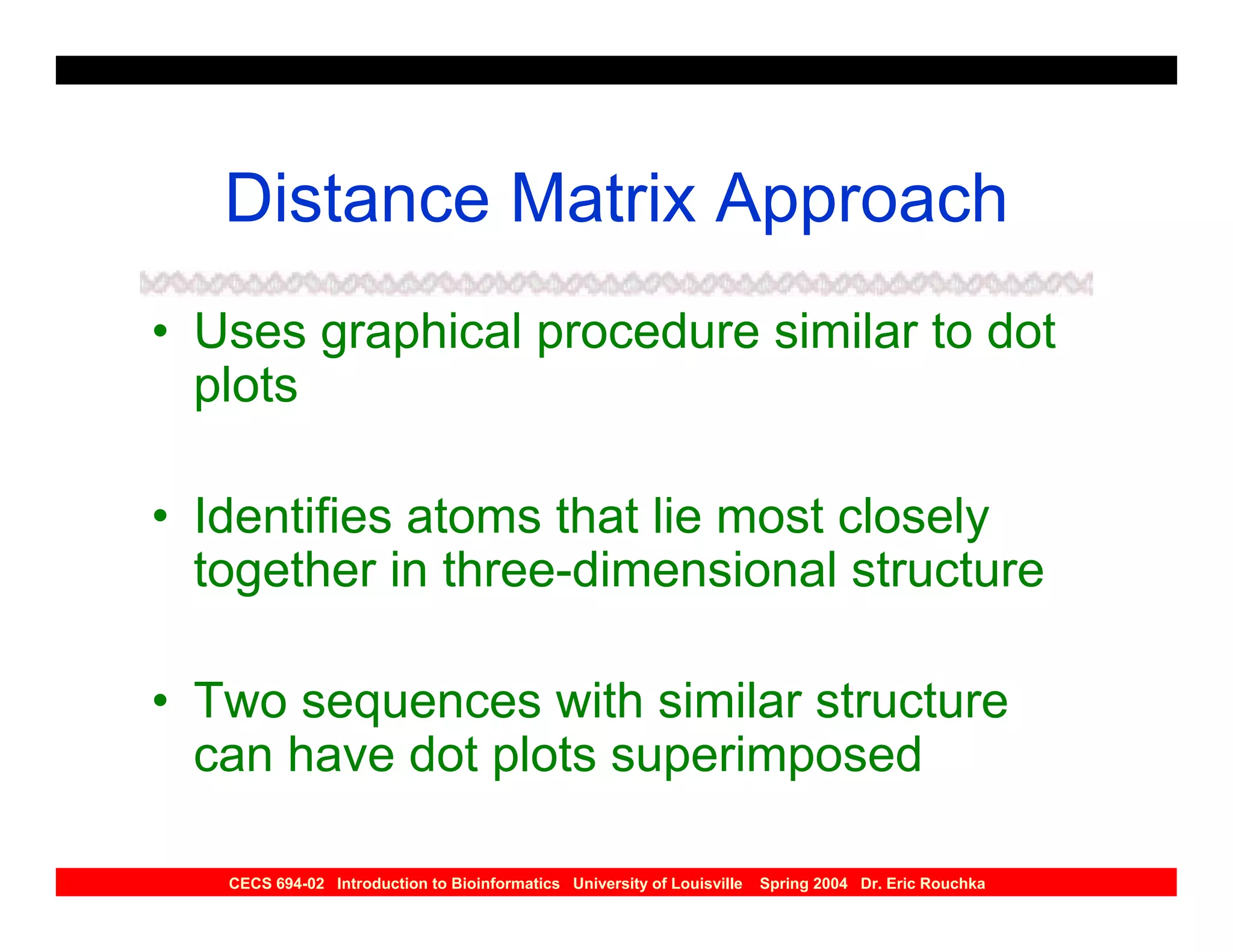 Distance Matrix Approach
• Uses graphical procedure similar to dot
  plots

• Identifies atoms that lie most closely
  together in three-dimensional structure

• Two sequences with similar structure
  can have dot plots superimposed

   CECS 694-02 Introduction to Bioinformatics University of Louisville   Spring 2004 Dr. Eric Rouchka
 