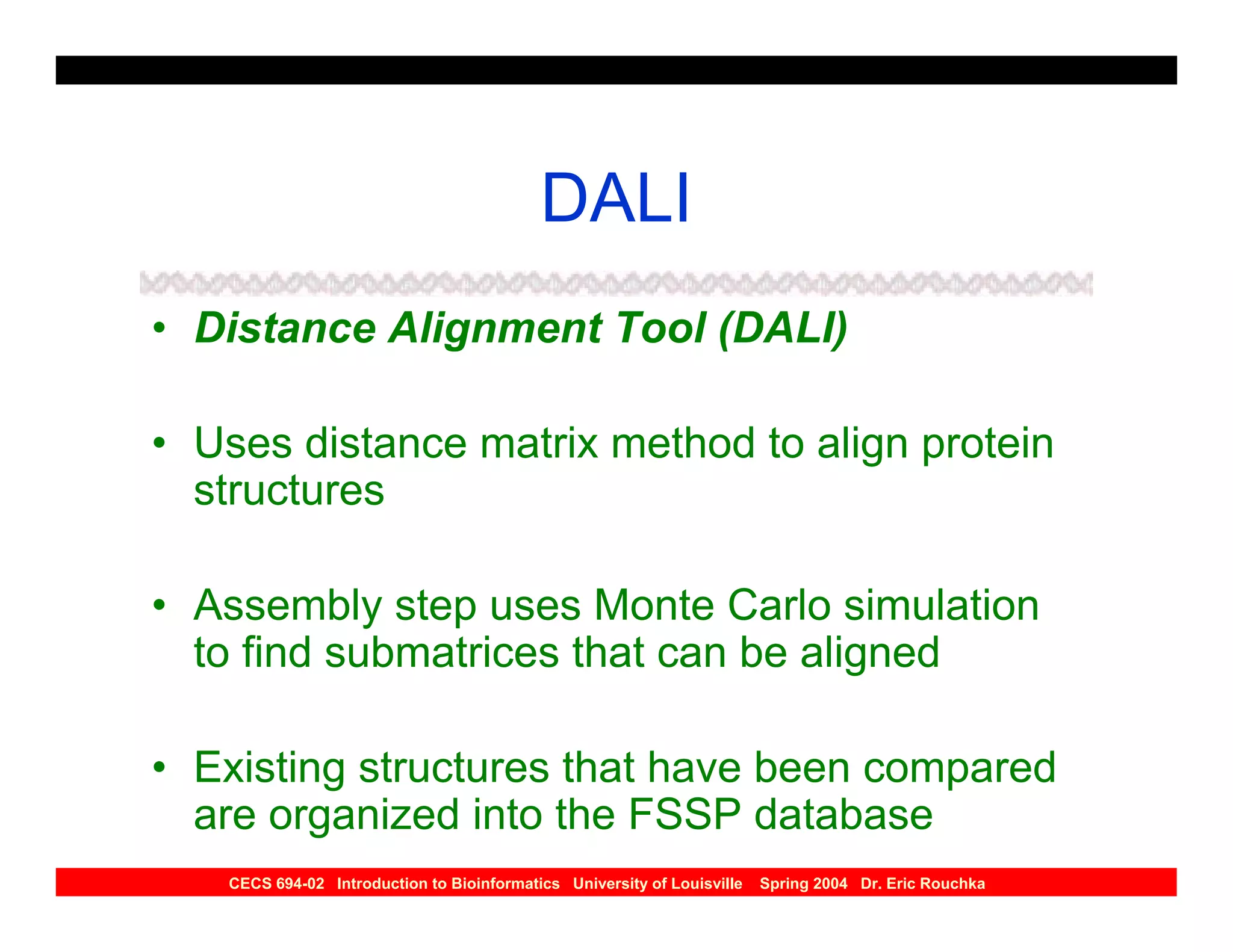 DALI
• Distance Alignment Tool (DALI)

• Uses distance matrix method to align protein
  structures

• Assembly step uses Monte Carlo simulation
  to find submatrices that can be aligned

• Existing structures that have been compared
  are organized into the FSSP database
   CECS 694-02 Introduction to Bioinformatics University of Louisville   Spring 2004 Dr. Eric Rouchka
 