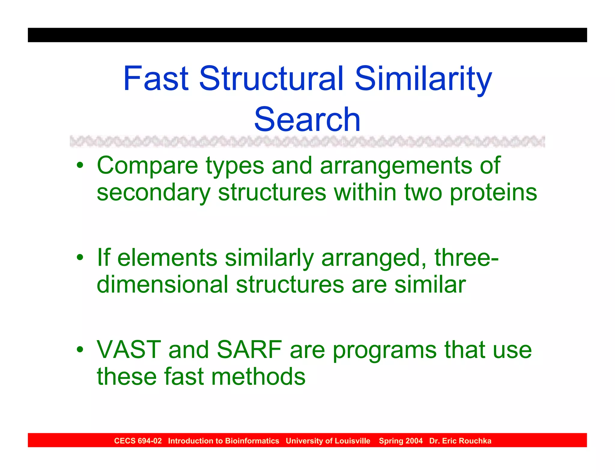 Fast Structural Similarity
              Search
• Compare types and arrangements of
  secondary structures within two proteins

• If elements similarly arranged, three-
  dimensional structures are similar

• VAST and SARF are programs that use
  these fast methods

   CECS 694-02 Introduction to Bioinformatics University of Louisville   Spring 2004 Dr. Eric Rouchka
 