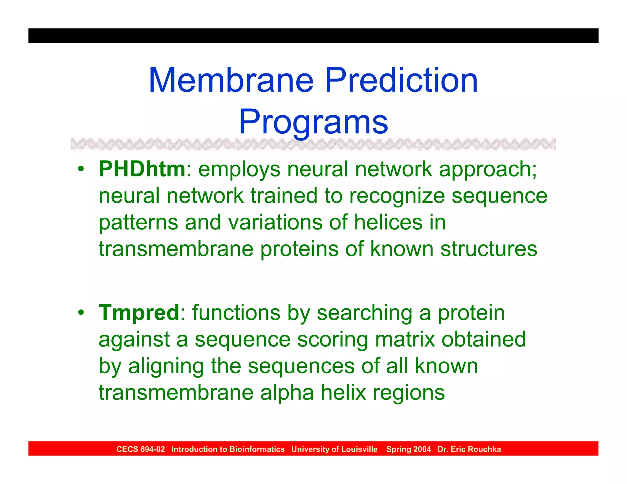 Membrane Prediction
               Programs
• PHDhtm: employs neural network approach;
  neural network trained to recognize sequence
  patterns and variations of helices in
  transmembrane proteins of known structures

• Tmpred: functions by searching a protein
  against a sequence scoring matrix obtained
  by aligning the sequences of all known
  transmembrane alpha helix regions

   CECS 694-02 Introduction to Bioinformatics University of Louisville   Spring 2004 Dr. Eric Rouchka
 