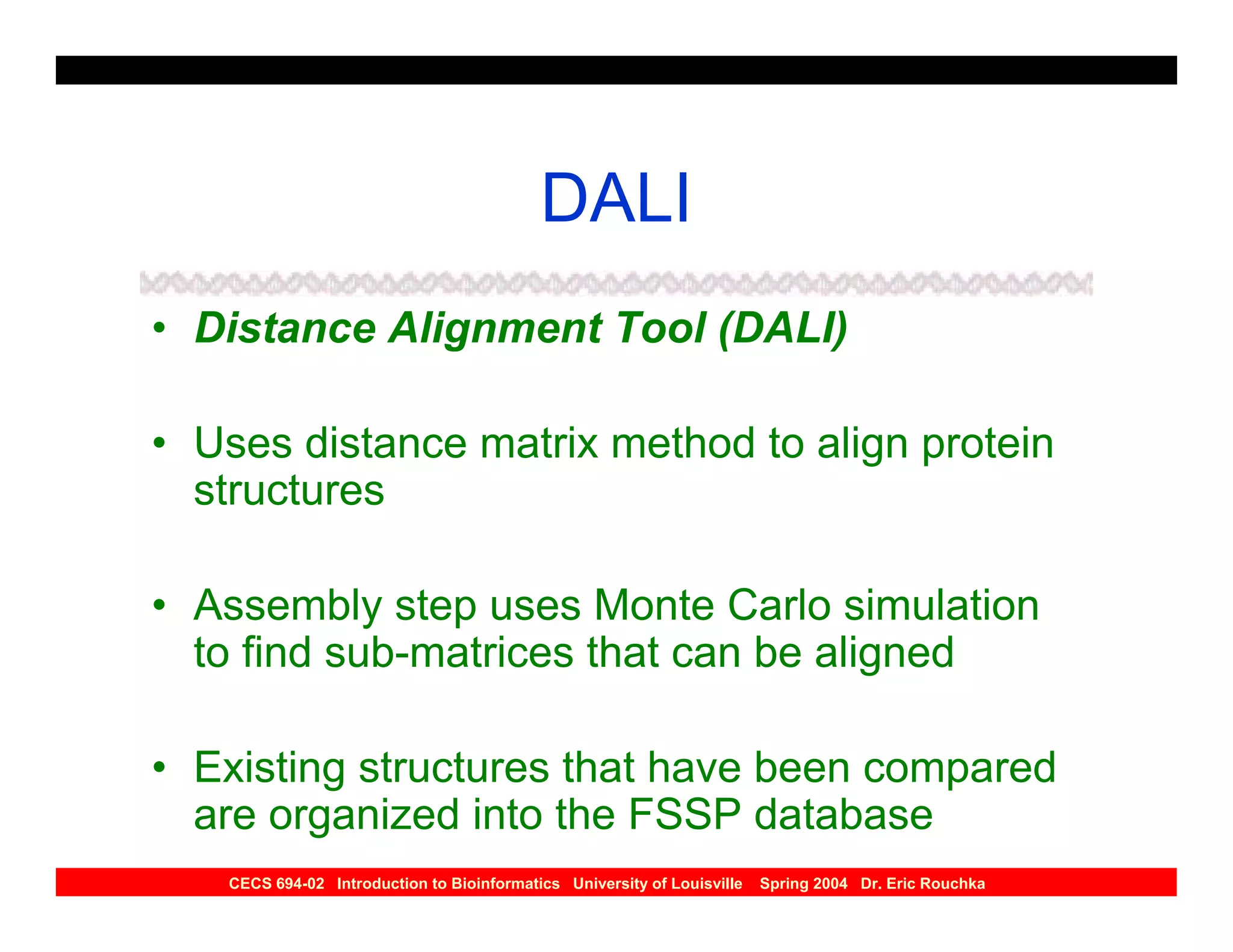 DALI
• Distance Alignment Tool (DALI)

• Uses distance matrix method to align protein
  structures

• Assembly step uses Monte Carlo simulation
  to find sub-matrices that can be aligned

• Existing structures that have been compared
  are organized into the FSSP database
   CECS 694-02 Introduction to Bioinformatics University of Louisville   Spring 2004 Dr. Eric Rouchka
 