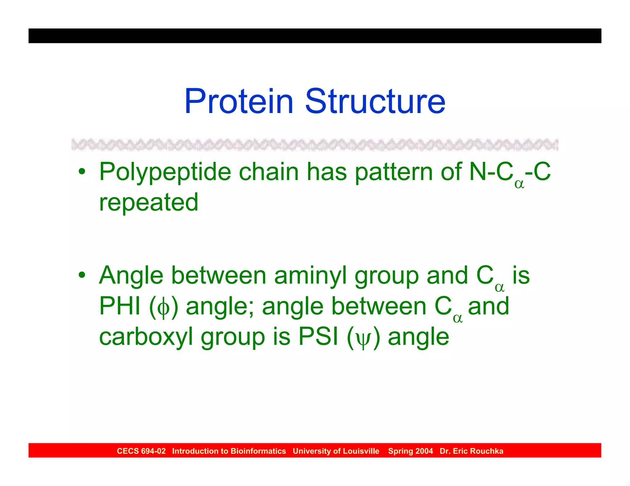 Protein Structure
• Polypeptide chain has pattern of N-Cα-C
  repeated

• Angle between aminyl group and Cα is
  PHI (φ) angle; angle between Cα and
  carboxyl group is PSI (ψ) angle



   CECS 694-02 Introduction to Bioinformatics University of Louisville   Spring 2004 Dr. Eric Rouchka
 