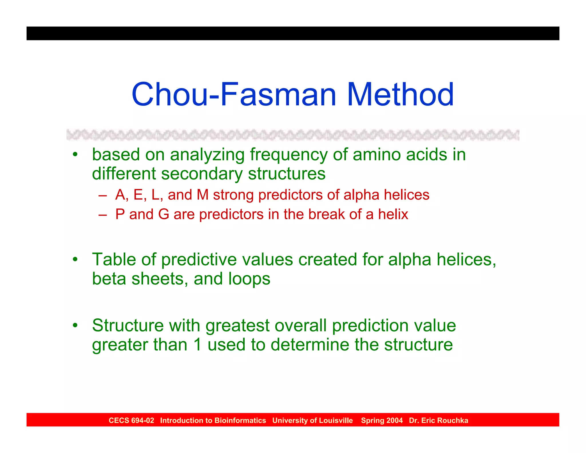 Chou-Fasman Method
• based on analyzing frequency of amino acids in
  different secondary structures
   – A, E, L, and M strong predictors of alpha helices
   – P and G are predictors in the break of a helix


• Table of predictive values created for alpha helices,
  beta sheets, and loops

• Structure with greatest overall prediction value
  greater than 1 used to determine the structure



    CECS 694-02 Introduction to Bioinformatics University of Louisville   Spring 2004 Dr. Eric Rouchka
 