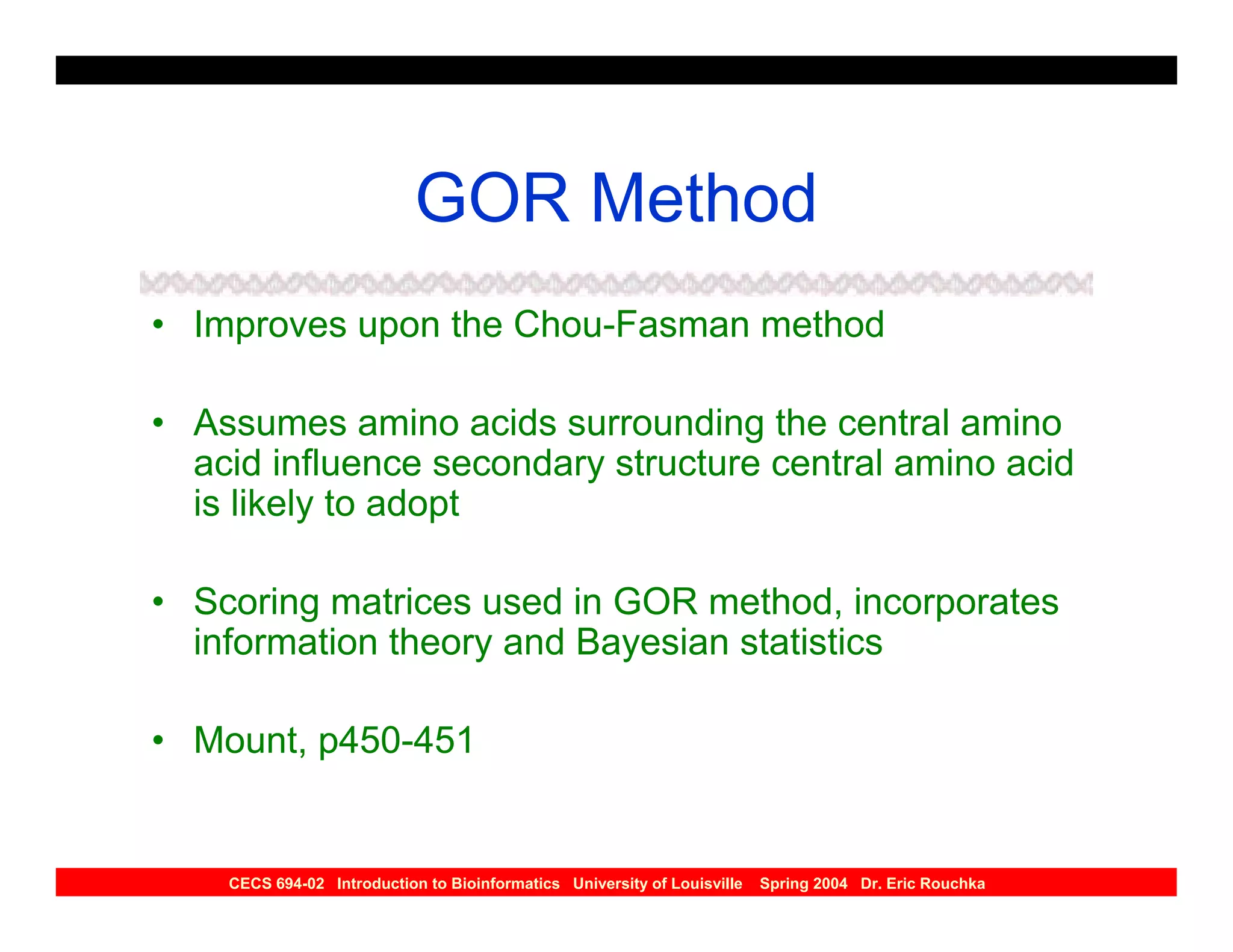 GOR Method
• Improves upon the Chou-Fasman method

• Assumes amino acids surrounding the central amino
  acid influence secondary structure central amino acid
  is likely to adopt

• Scoring matrices used in GOR method, incorporates
  information theory and Bayesian statistics

• Mount, p450-451


    CECS 694-02 Introduction to Bioinformatics University of Louisville   Spring 2004 Dr. Eric Rouchka
 