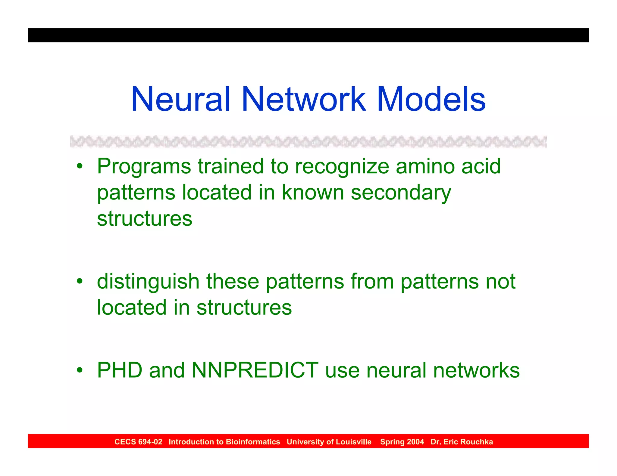 Neural Network Models
• Programs trained to recognize amino acid
  patterns located in known secondary
  structures

• distinguish these patterns from patterns not
  located in structures

• PHD and NNPREDICT use neural networks


    CECS 694-02 Introduction to Bioinformatics University of Louisville   Spring 2004 Dr. Eric Rouchka
 