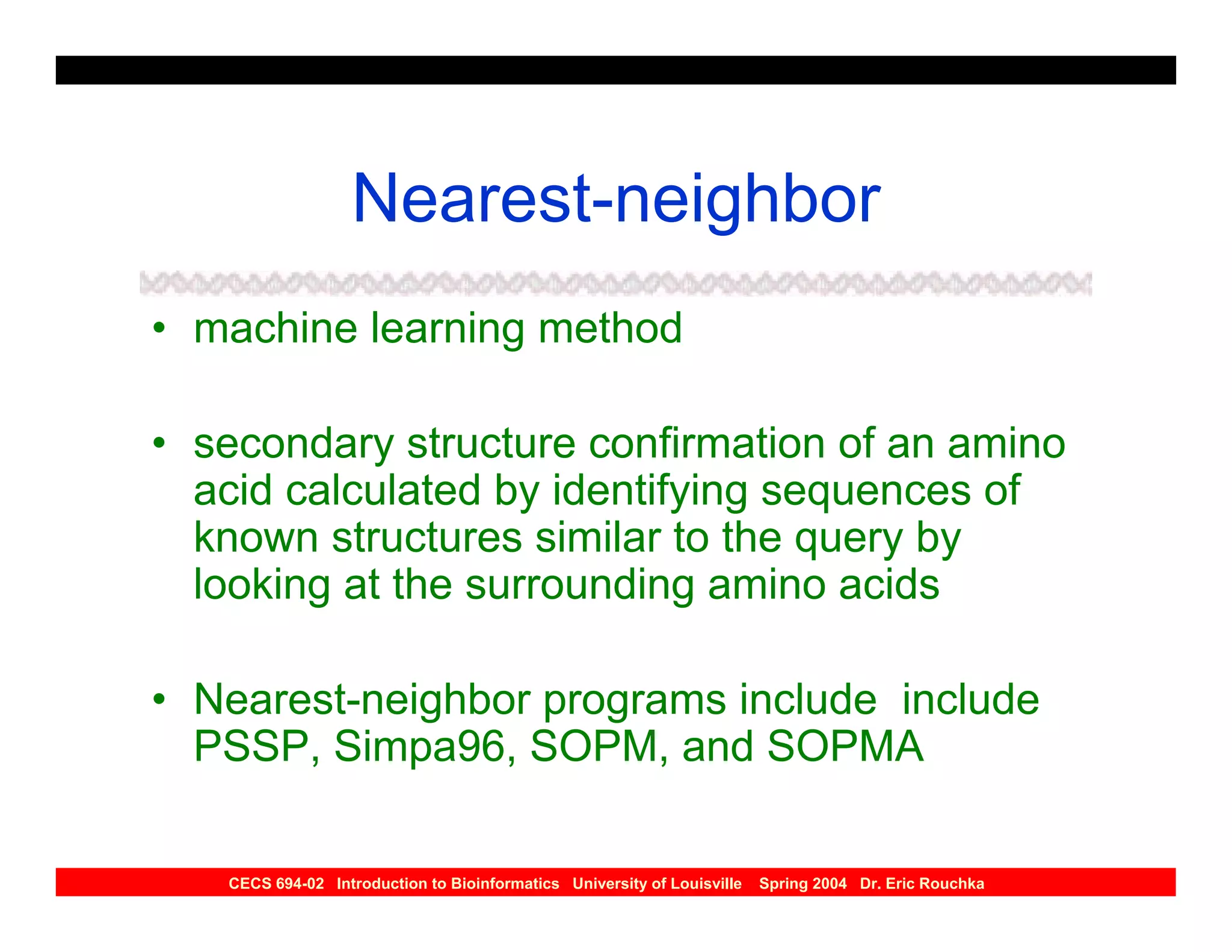 Nearest-neighbor
• machine learning method

• secondary structure confirmation of an amino
  acid calculated by identifying sequences of
  known structures similar to the query by
  looking at the surrounding amino acids

• Nearest-neighbor programs include include
  PSSP, Simpa96, SOPM, and SOPMA

   CECS 694-02 Introduction to Bioinformatics University of Louisville   Spring 2004 Dr. Eric Rouchka
 