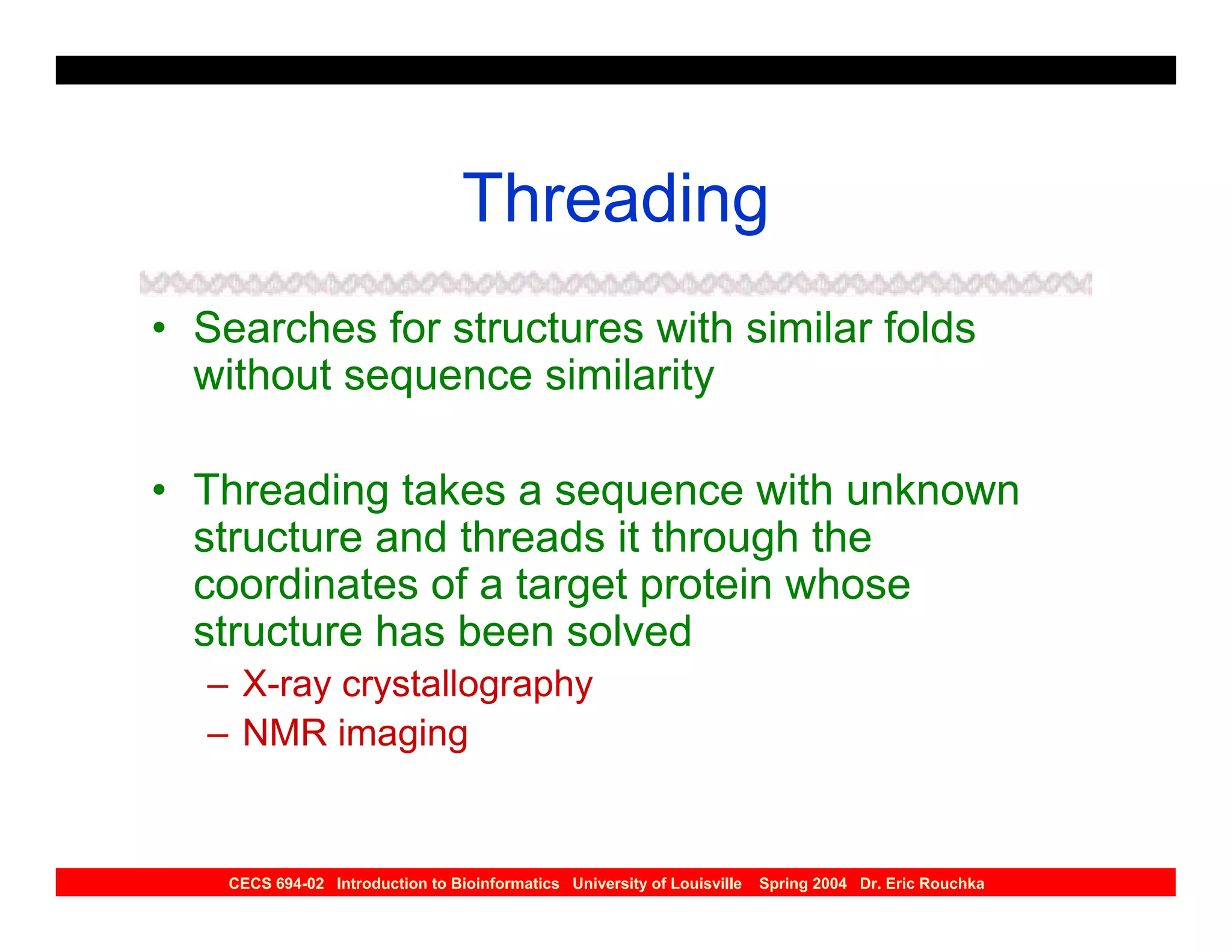 Threading
• Searches for structures with similar folds
  without sequence similarity

• Threading takes a sequence with unknown
  structure and threads it through the
  coordinates of a target protein whose
  structure has been solved
  – X-ray crystallography
  – NMR imaging


    CECS 694-02 Introduction to Bioinformatics University of Louisville   Spring 2004 Dr. Eric Rouchka
 