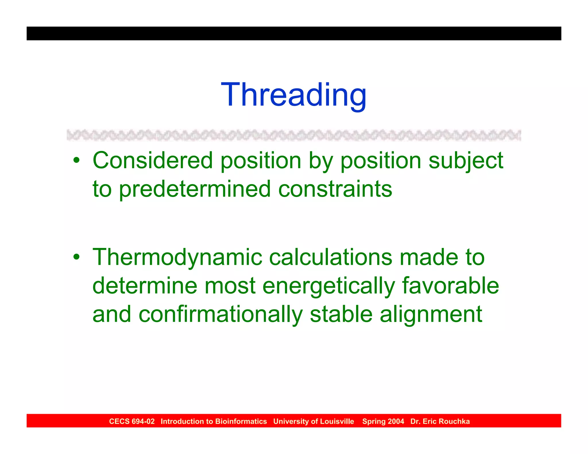 Threading
• Considered position by position subject
  to predetermined constraints

• Thermodynamic calculations made to
  determine most energetically favorable
  and confirmationally stable alignment



   CECS 694-02 Introduction to Bioinformatics University of Louisville   Spring 2004 Dr. Eric Rouchka
 