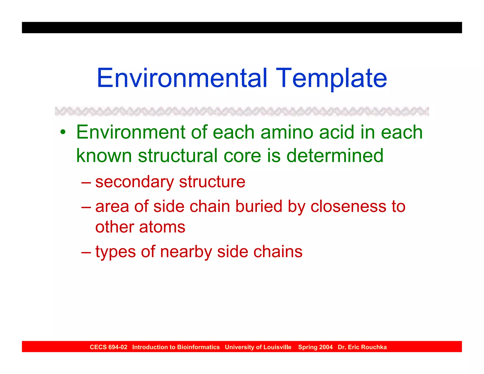 Environmental Template
• Environment of each amino acid in each
  known structural core is determined
  – secondary structure
  – area of side chain buried by closeness to
    other atoms
  – types of nearby side chains




   CECS 694-02 Introduction to Bioinformatics University of Louisville   Spring 2004 Dr. Eric Rouchka
 