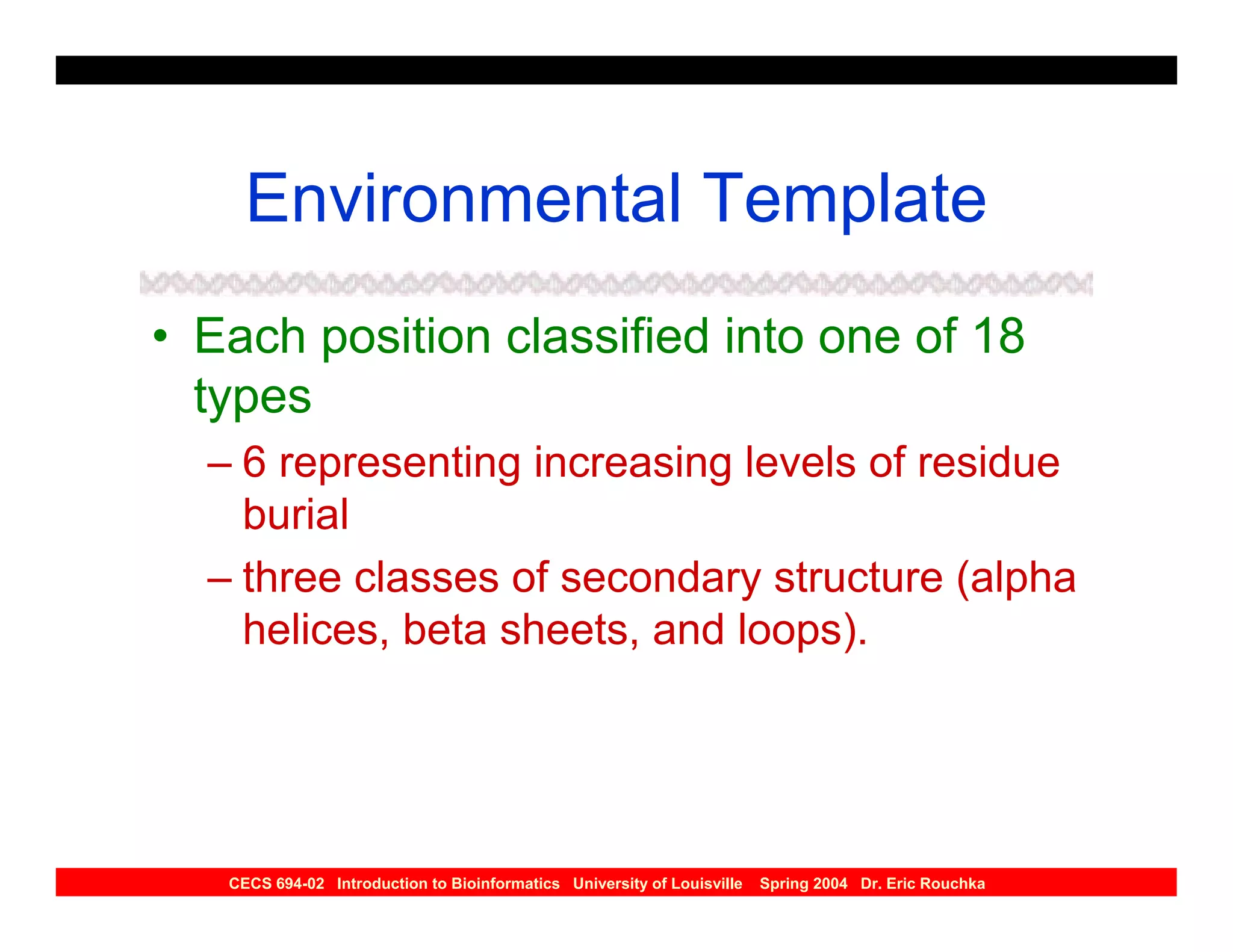 Environmental Template
• Each position classified into one of 18
  types
  – 6 representing increasing levels of residue
    burial
  – three classes of secondary structure (alpha
    helices, beta sheets, and loops).




   CECS 694-02 Introduction to Bioinformatics University of Louisville   Spring 2004 Dr. Eric Rouchka
 