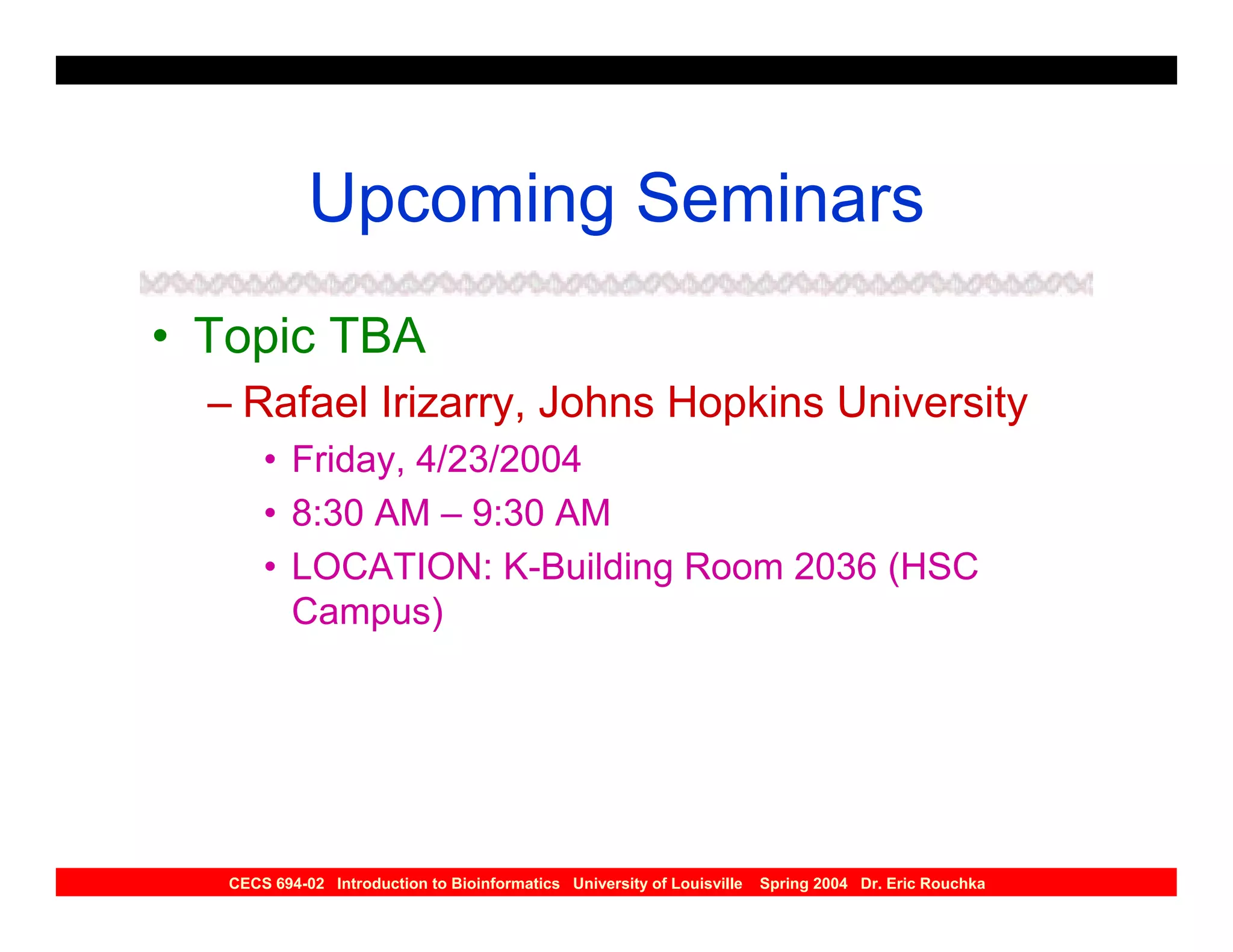 Upcoming Seminars
• Topic TBA
  – Rafael Irizarry, Johns Hopkins University
       • Friday, 4/23/2004
       • 8:30 AM – 9:30 AM
       • LOCATION: K-Building Room 2036 (HSC
         Campus)




   CECS 694-02 Introduction to Bioinformatics University of Louisville   Spring 2004 Dr. Eric Rouchka
 