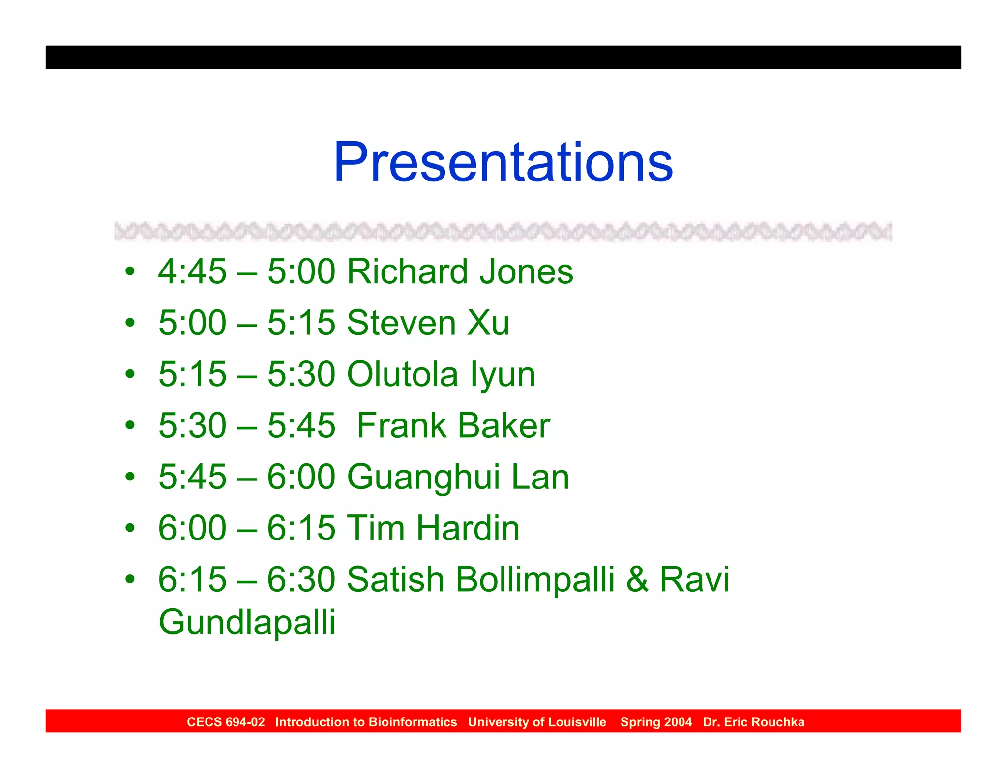 Presentations
•   4:45 – 5:00 Richard Jones
•   5:00 – 5:15 Steven Xu
•   5:15 – 5:30 Olutola Iyun
•   5:30 – 5:45 Frank Baker
•   5:45 – 6:00 Guanghui Lan
•   6:00 – 6:15 Tim Hardin
•   6:15 – 6:30 Satish Bollimpalli & Ravi
    Gundlapalli

     CECS 694-02 Introduction to Bioinformatics University of Louisville   Spring 2004 Dr. Eric Rouchka
 