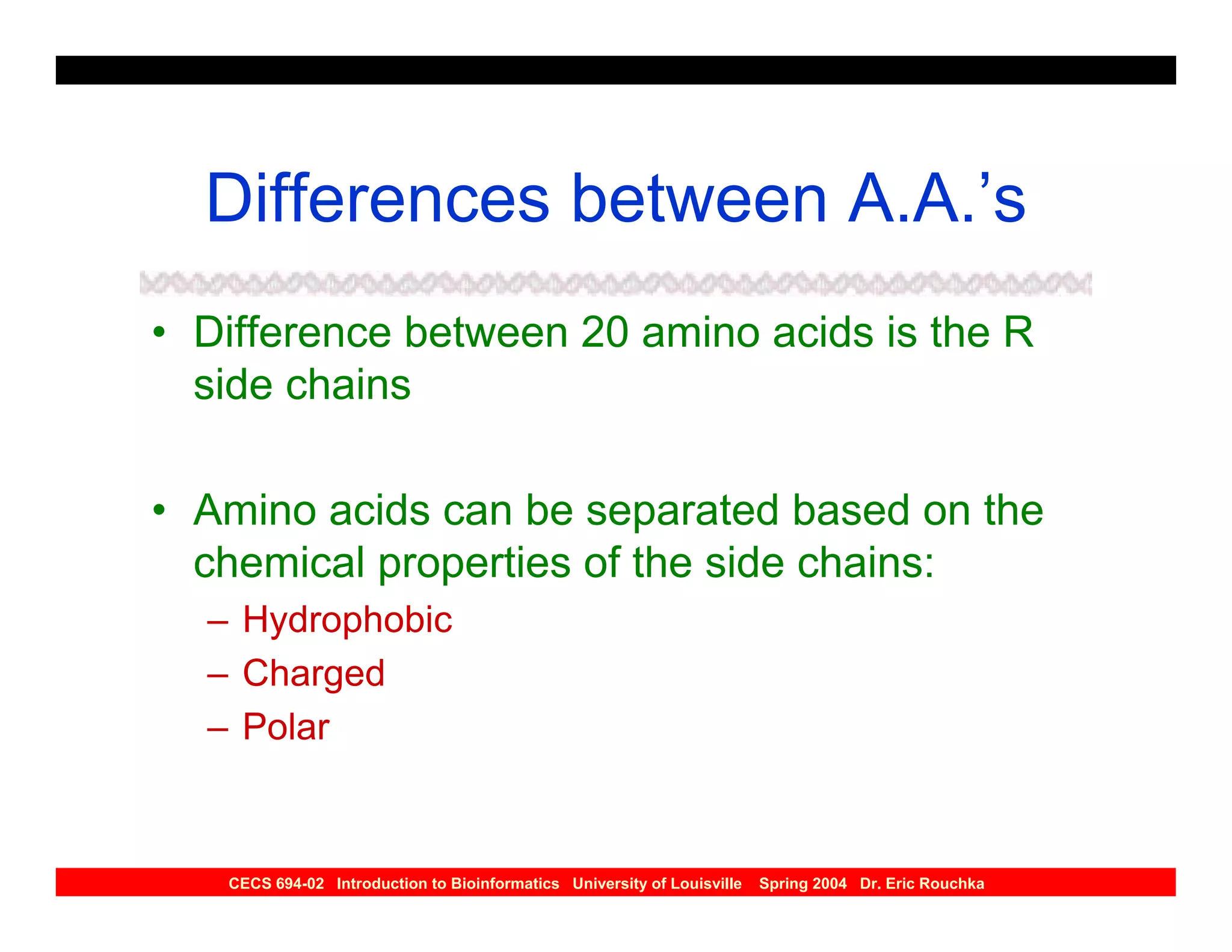Differences between A.A.’s
• Difference between 20 amino acids is the R
  side chains

• Amino acids can be separated based on the
  chemical properties of the side chains:
  – Hydrophobic
  – Charged
  – Polar



   CECS 694-02 Introduction to Bioinformatics University of Louisville   Spring 2004 Dr. Eric Rouchka
 