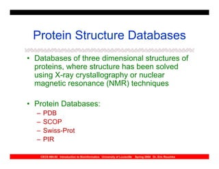 Protein Structure Databases
• Databases of three dimensional structures of
  proteins, where structure has been solved
  using X-ray crystallography or nuclear
  magnetic resonance (NMR) techniques

• Protein Databases:
  –    PDB
  –    SCOP
  –    Swiss-Prot
  –    PIR

      CECS 694-02 Introduction to Bioinformatics University of Louisville   Spring 2004 Dr. Eric Rouchka
 