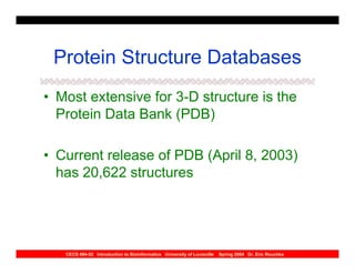 Protein Structure Databases
• Most extensive for 3-D structure is the
  Protein Data Bank (PDB)

• Current release of PDB (April 8, 2003)
  has 20,622 structures




   CECS 694-02 Introduction to Bioinformatics University of Louisville   Spring 2004 Dr. Eric Rouchka
 