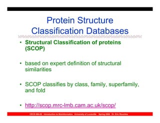 Protein Structure
     Classification Databases
• Structural Classification of proteins
  (SCOP)

• based on expert definition of structural
  similarities

• SCOP classifies by class, family, superfamily,
  and fold

• http://scop.mrc-lmb.cam.ac.uk/scop/
    CECS 694-02 Introduction to Bioinformatics University of Louisville   Spring 2004 Dr. Eric Rouchka
 