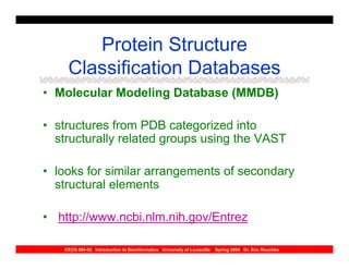 Protein Structure
    Classification Databases
• Molecular Modeling Database (MMDB)

• structures from PDB categorized into
  structurally related groups using the VAST

• looks for similar arrangements of secondary
  structural elements

• http://www.ncbi.nlm.nih.gov/Entrez

   CECS 694-02 Introduction to Bioinformatics University of Louisville   Spring 2004 Dr. Eric Rouchka
 