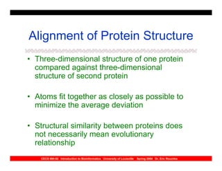 Alignment of Protein Structure
• Three-dimensional structure of one protein
  compared against three-dimensional
  structure of second protein

• Atoms fit together as closely as possible to
  minimize the average deviation

• Structural similarity between proteins does
  not necessarily mean evolutionary
  relationship
    CECS 694-02 Introduction to Bioinformatics University of Louisville   Spring 2004 Dr. Eric Rouchka
 