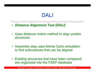 DALI
• Distance Alignment Tool (DALI)

• Uses distance matrix method to align protein
  structures

• Assembly step uses Monte Carlo simulation
  to find submatrices that can be aligned

• Existing structures that have been compared
  are organized into the FSSP database
   CECS 694-02 Introduction to Bioinformatics University of Louisville   Spring 2004 Dr. Eric Rouchka
 