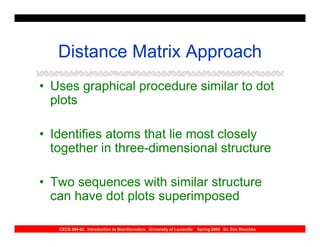 Distance Matrix Approach
• Uses graphical procedure similar to dot
  plots

• Identifies atoms that lie most closely
  together in three-dimensional structure

• Two sequences with similar structure
  can have dot plots superimposed

   CECS 694-02 Introduction to Bioinformatics University of Louisville   Spring 2004 Dr. Eric Rouchka
 