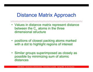 Distance Matrix Approach
• Values in distance matrix represent distance
  between the Cα atoms in the three
  dimensional structure

• positions of closest packing atoms marked
  with a dot to highlight regions of interest

• Similar groups superimposed as closely as
  possible by minimizing sum of atomic
  distances
    CECS 694-02 Introduction to Bioinformatics University of Louisville   Spring 2004 Dr. Eric Rouchka
 