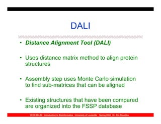 DALI
• Distance Alignment Tool (DALI)

• Uses distance matrix method to align protein
  structures

• Assembly step uses Monte Carlo simulation
  to find sub-matrices that can be aligned

• Existing structures that have been compared
  are organized into the FSSP database
   CECS 694-02 Introduction to Bioinformatics University of Louisville   Spring 2004 Dr. Eric Rouchka
 