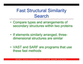 Fast Structural Similarity
              Search
• Compare types and arrangements of
  secondary structures within two proteins

• If elements similarly arranged, three-
  dimensional structures are similar

• VAST and SARF are programs that use
  these fast methods

   CECS 694-02 Introduction to Bioinformatics University of Louisville   Spring 2004 Dr. Eric Rouchka
 