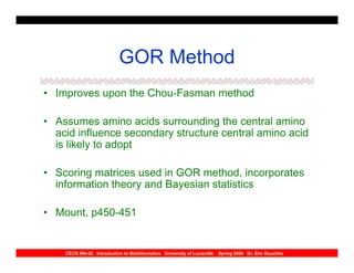 GOR Method
• Improves upon the Chou-Fasman method

• Assumes amino acids surrounding the central amino
  acid influence secondary structure central amino acid
  is likely to adopt

• Scoring matrices used in GOR method, incorporates
  information theory and Bayesian statistics

• Mount, p450-451


    CECS 694-02 Introduction to Bioinformatics University of Louisville   Spring 2004 Dr. Eric Rouchka
 