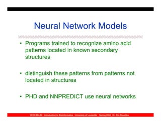 Neural Network Models
• Programs trained to recognize amino acid
  patterns located in known secondary
  structures

• distinguish these patterns from patterns not
  located in structures

• PHD and NNPREDICT use neural networks


    CECS 694-02 Introduction to Bioinformatics University of Louisville   Spring 2004 Dr. Eric Rouchka
 