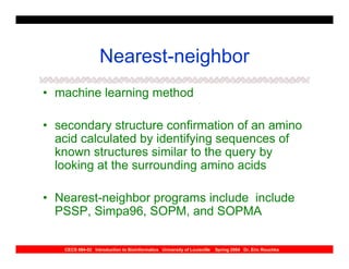 Nearest-neighbor
• machine learning method

• secondary structure confirmation of an amino
  acid calculated by identifying sequences of
  known structures similar to the query by
  looking at the surrounding amino acids

• Nearest-neighbor programs include include
  PSSP, Simpa96, SOPM, and SOPMA

   CECS 694-02 Introduction to Bioinformatics University of Louisville   Spring 2004 Dr. Eric Rouchka
 
