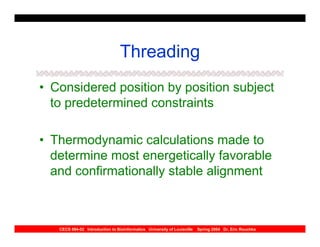 Threading
• Considered position by position subject
  to predetermined constraints

• Thermodynamic calculations made to
  determine most energetically favorable
  and confirmationally stable alignment



   CECS 694-02 Introduction to Bioinformatics University of Louisville   Spring 2004 Dr. Eric Rouchka
 