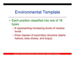 Environmental Template
• Each position classified into one of 18
  types
  – 6 representing increasing levels of residue
    burial
  – three classes of secondary structure (alpha
    helices, beta sheets, and loops).




   CECS 694-02 Introduction to Bioinformatics University of Louisville   Spring 2004 Dr. Eric Rouchka
 