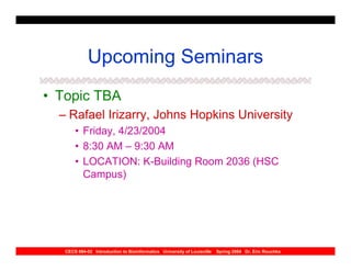 Upcoming Seminars
• Topic TBA
  – Rafael Irizarry, Johns Hopkins University
       • Friday, 4/23/2004
       • 8:30 AM – 9:30 AM
       • LOCATION: K-Building Room 2036 (HSC
         Campus)




   CECS 694-02 Introduction to Bioinformatics University of Louisville   Spring 2004 Dr. Eric Rouchka
 
