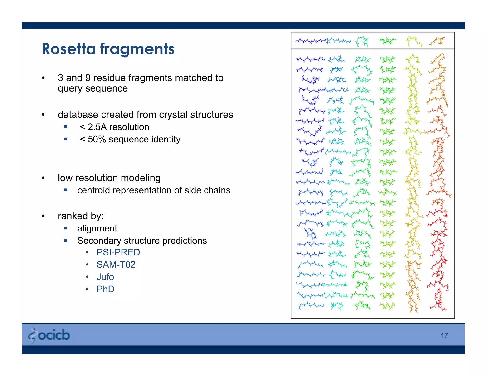 Rosetta fragments
•  3 and 9 residue fragments matched to
query sequence
•  database created from crystal structures
  < 2.5Å resolution
  < 50% sequence identity
•  low resolution modeling
  centroid representation of side chains
•  ranked by:
  alignment
  Secondary structure predictions
•  PSI-PRED
•  SAM-T02
•  Jufo
•  PhD
17
 