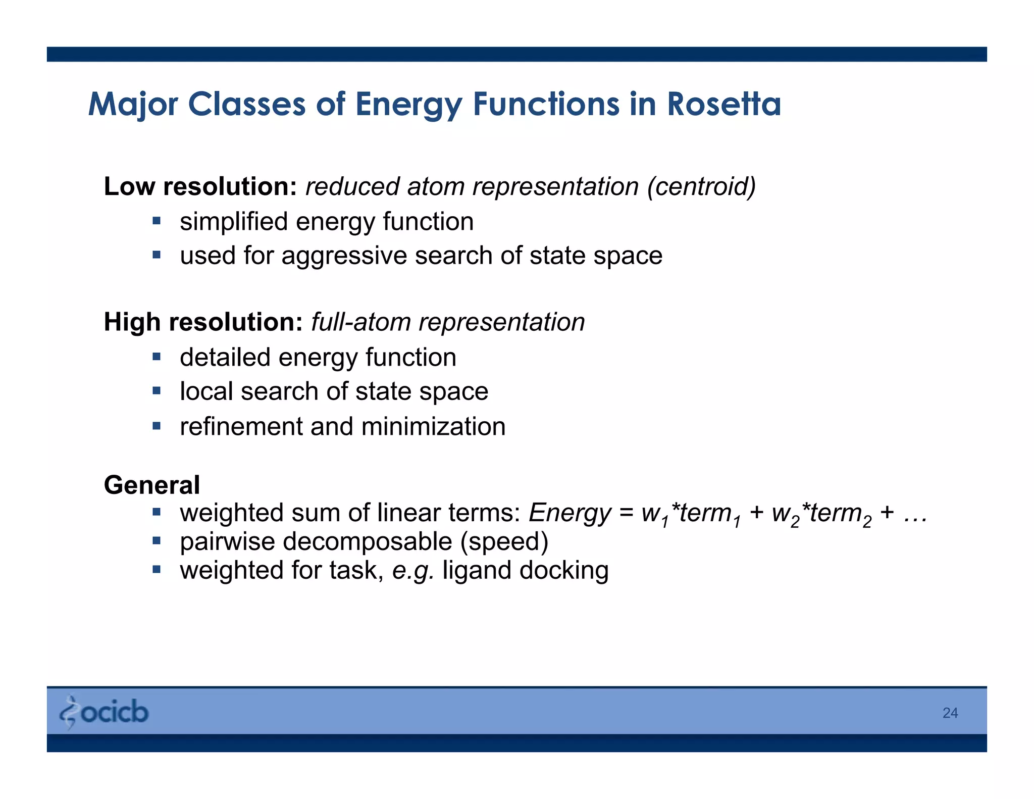 Major Classes of Energy Functions in Rosetta
24
Low resolution: reduced atom representation (centroid)
  simplified energy function
  used for aggressive search of state space
High resolution: full-atom representation
  detailed energy function
  local search of state space
  refinement and minimization
General
  weighted sum of linear terms: Energy = w1*term1 + w2*term2 + …
  pairwise decomposable (speed)
  weighted for task, e.g. ligand docking
 