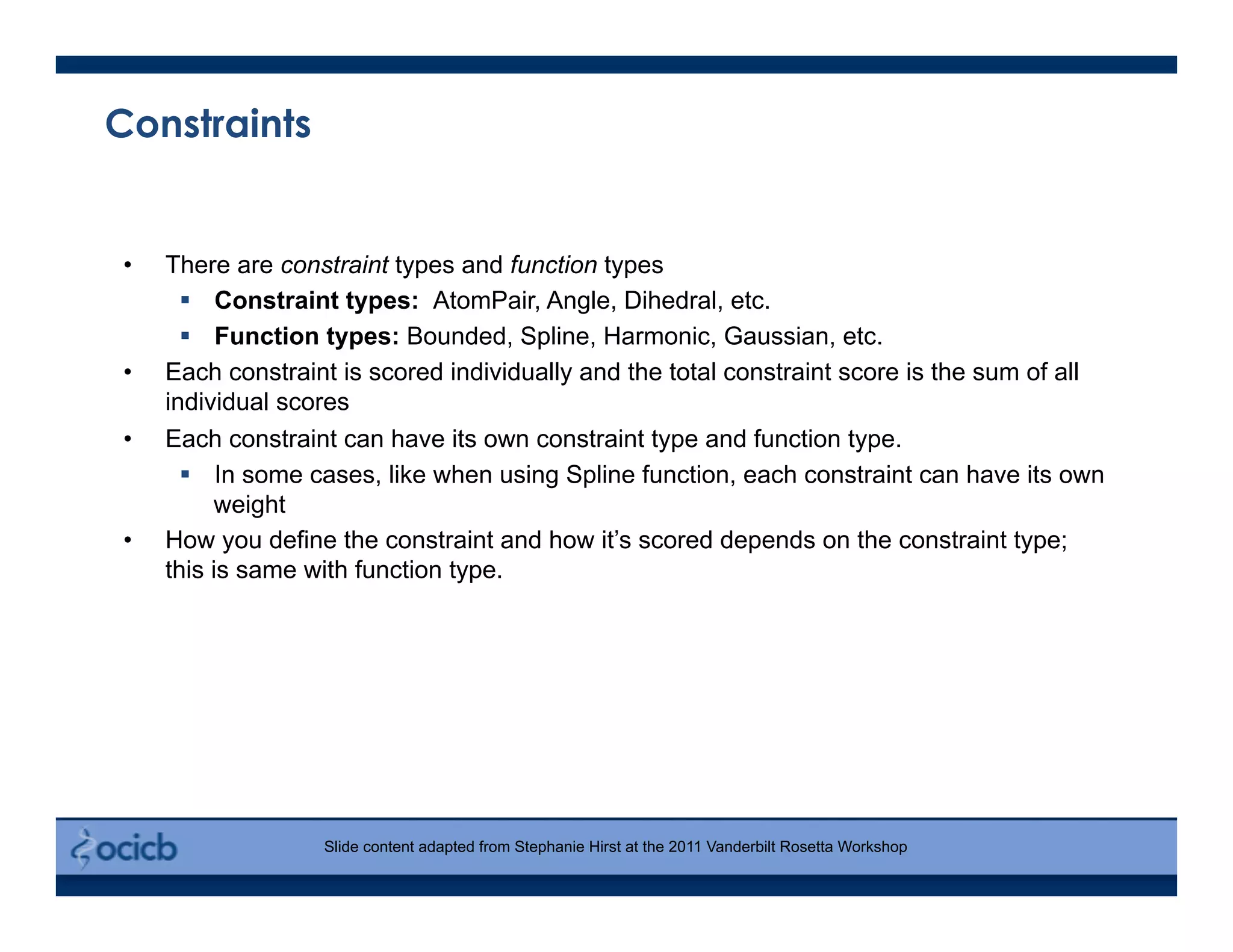 Constraints
•  There are constraint types and function types
  Constraint types: AtomPair, Angle, Dihedral, etc.
  Function types: Bounded, Spline, Harmonic, Gaussian, etc.
•  Each constraint is scored individually and the total constraint score is the sum of all
individual scores
•  Each constraint can have its own constraint type and function type.
  In some cases, like when using Spline function, each constraint can have its own
weight
•  How you define the constraint and how it’s scored depends on the constraint type;
this is same with function type.
Slide content adapted from Stephanie Hirst at the 2011 Vanderbilt Rosetta Workshop
 