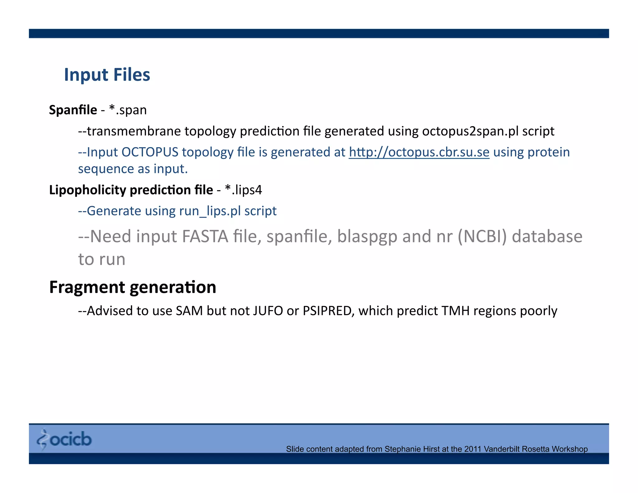 Input	
  Files	
  
Spanﬁle	
  -­‐	
  *.span	
  
	
  -­‐-­‐transmembrane	
  topology	
  predic>on	
  ﬁle	
  generated	
  using	
  octopus2span.pl	
  script	
  
	
  -­‐-­‐Input	
  OCTOPUS	
  topology	
  ﬁle	
  is	
  generated	
  at	
  h@p://octopus.cbr.su.se	
  using	
  protein	
  
sequence	
  as	
  input.	
  
Lipopholicity	
  predicDon	
  ﬁle	
  -­‐	
  *.lips4	
  
	
  -­‐-­‐Generate	
  using	
  run_lips.pl	
  script	
  
	
  -­‐-­‐Need	
  input	
  FASTA	
  ﬁle,	
  spanﬁle,	
  blaspgp	
  and	
  nr	
  (NCBI)	
  database	
  
to	
  run	
  
Fragment	
  generaDon	
  
	
  -­‐-­‐Advised	
  to	
  use	
  SAM	
  but	
  not	
  JUFO	
  or	
  PSIPRED,	
  which	
  predict	
  TMH	
  regions	
  poorly	
  
Slide content adapted from Stephanie Hirst at the 2011 Vanderbilt Rosetta Workshop
 