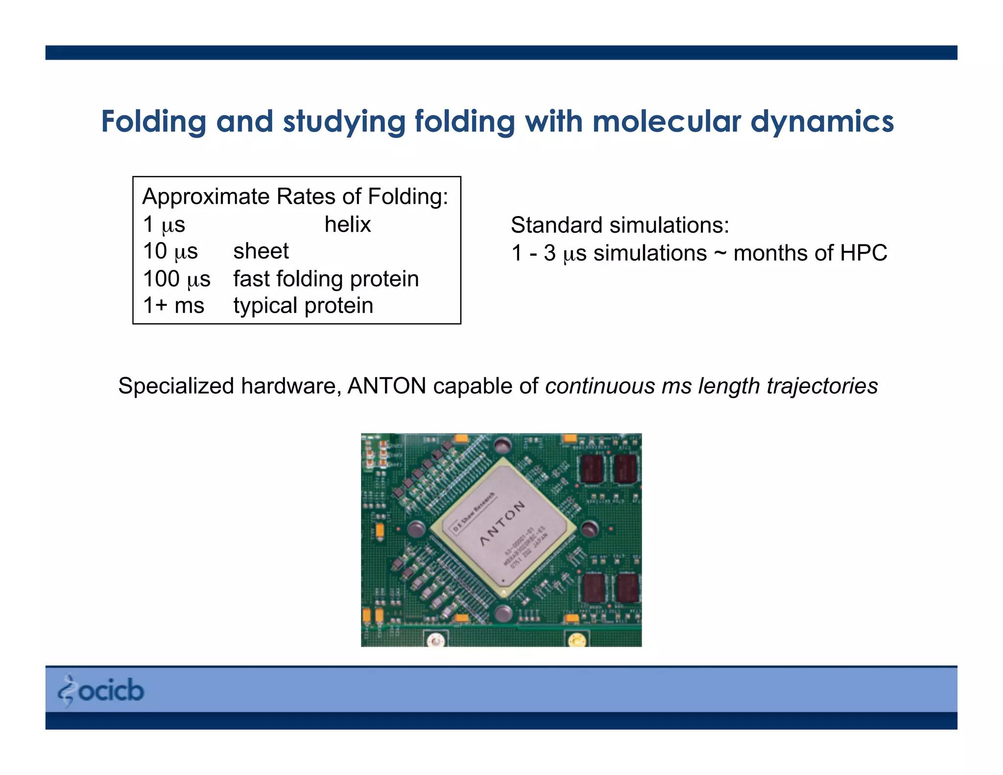 Folding and studying folding with molecular dynamics
Specialized hardware, ANTON capable of continuous ms length trajectories
Standard simulations:
1 - 3 µs simulations ~ months of HPC
Approximate Rates of Folding:
1 µs helix
10 µs sheet
100 µs fast folding protein
1+ ms typical protein
 
