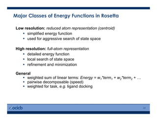 Major Classes of Energy Functions in Rosetta
24
Low resolution: reduced atom representation (centroid)
  simplified energy function
  used for aggressive search of state space
High resolution: full-atom representation
  detailed energy function
  local search of state space
  refinement and minimization
General
  weighted sum of linear terms: Energy = w1*term1 + w2*term2 + …
  pairwise decomposable (speed)
  weighted for task, e.g. ligand docking
 