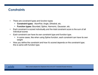 Constraints
•  There are constraint types and function types
  Constraint types: AtomPair, Angle, Dihedral, etc.
  Function types: Bounded, Spline, Harmonic, Gaussian, etc.
•  Each constraint is scored individually and the total constraint score is the sum of all
individual scores
•  Each constraint can have its own constraint type and function type.
  In some cases, like when using Spline function, each constraint can have its own
weight
•  How you define the constraint and how it’s scored depends on the constraint type;
this is same with function type.
Slide content adapted from Stephanie Hirst at the 2011 Vanderbilt Rosetta Workshop
 