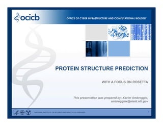 1
WITH A FOCUS ON ROSETTA
This presentation was prepared by: Xavier Ambroggio,
ambroggiox@niaid.nih.gov
PROTEIN STRUCTURE PREDICTION
OFFICE OF CYBER INFRASTRUCTURE AND COMPUTATIONAL BIOLOGY
NATIONAL INSTITUTE OF ALLERGY AND INFECTIOUS DISEASES
 