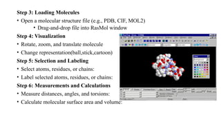 Step 3: Loading Molecules
• Open a molecular structure file (e.g., PDB, CIF, MOL2)
• Drag-and-drop file into RasMol window
Step 4: Visualization
• Rotate, zoom, and translate molecule
• Change representation(ball,stick,cartoon)
Step 5: Selection and Labeling
• Select atoms, residues, or chains:
• Label selected atoms, residues, or chains:
Step 6: Measurements and Calculations
• Measure distances, angles, and torsions:
• Calculate molecular surface area and volume:
 